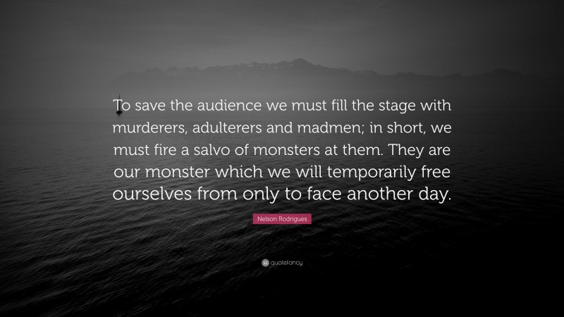 Nelson Rodrigues Quote: “To save the audience we must fill the stage with murderers, adulterers and madmen; in short, we must fire a salvo of monsters at them. They are our monster which we will temporarily free ourselves from only to face another day.”