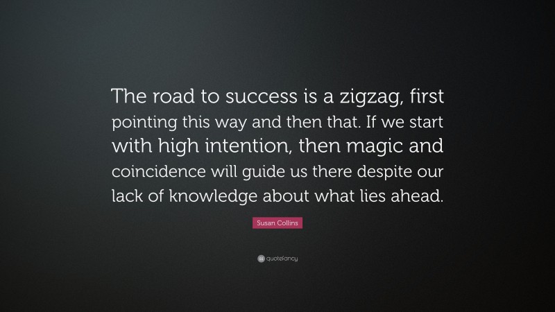 Susan Collins Quote: “The road to success is a zigzag, first pointing this way and then that. If we start with high intention, then magic and coincidence will guide us there despite our lack of knowledge about what lies ahead.”