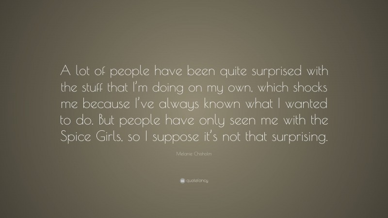 Melanie Chisholm Quote: “A lot of people have been quite surprised with the stuff that I’m doing on my own, which shocks me because I’ve always known what I wanted to do. But people have only seen me with the Spice Girls, so I suppose it’s not that surprising.”