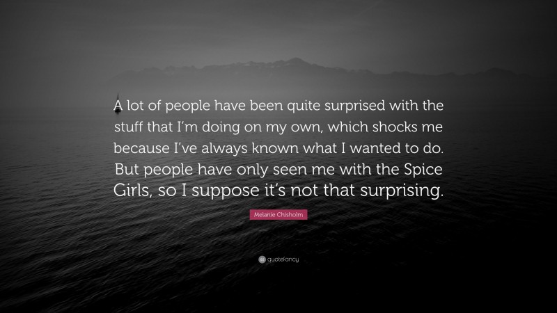 Melanie Chisholm Quote: “A lot of people have been quite surprised with the stuff that I’m doing on my own, which shocks me because I’ve always known what I wanted to do. But people have only seen me with the Spice Girls, so I suppose it’s not that surprising.”