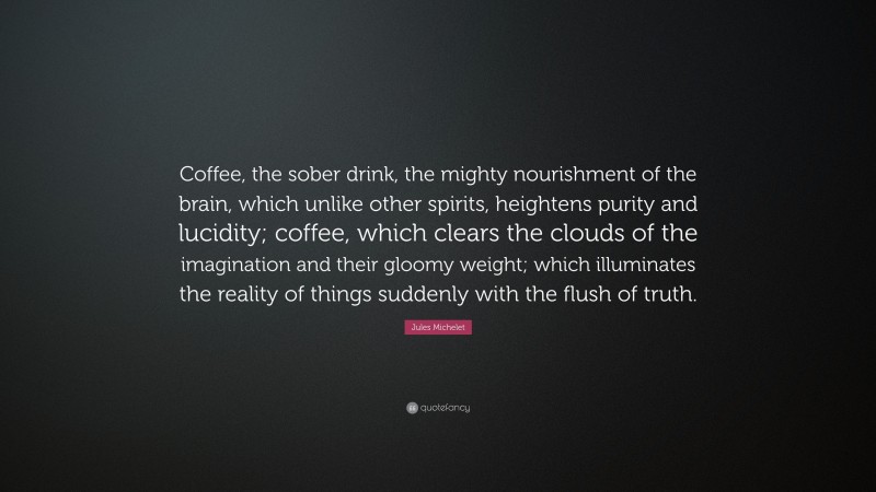 Jules Michelet Quote: “Coffee, the sober drink, the mighty nourishment of the brain, which unlike other spirits, heightens purity and lucidity; coffee, which clears the clouds of the imagination and their gloomy weight; which illuminates the reality of things suddenly with the flush of truth.”