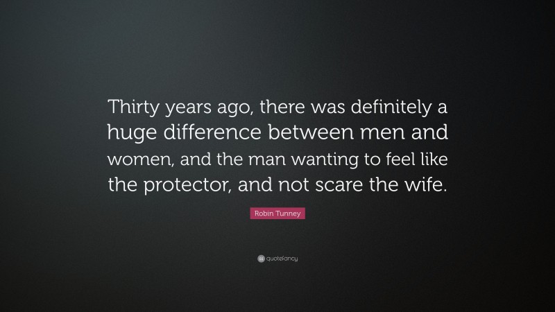 Robin Tunney Quote: “Thirty years ago, there was definitely a huge difference between men and women, and the man wanting to feel like the protector, and not scare the wife.”