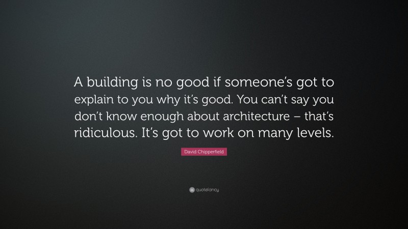 David Chipperfield Quote: “A building is no good if someone’s got to explain to you why it’s good. You can’t say you don’t know enough about architecture – that’s ridiculous. It’s got to work on many levels.”