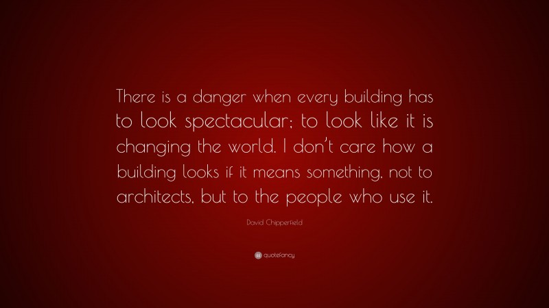 David Chipperfield Quote: “There is a danger when every building has to look spectacular; to look like it is changing the world. I don’t care how a building looks if it means something, not to architects, but to the people who use it.”
