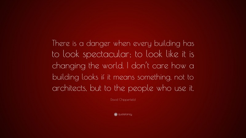 David Chipperfield Quote: “There is a danger when every building has to look spectacular; to look like it is changing the world. I don’t care how a building looks if it means something, not to architects, but to the people who use it.”
