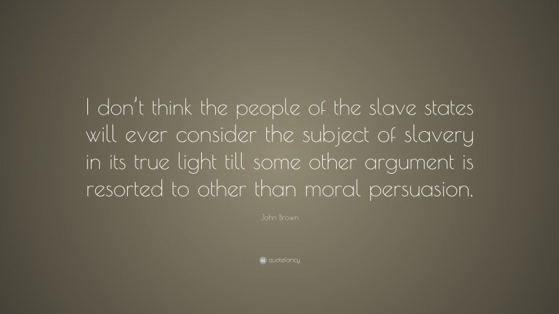 John Brown Quote: “I don’t think the people of the slave states will ever consider the subject of slavery in its true light till some other argument is resorted to other than moral persuasion.”