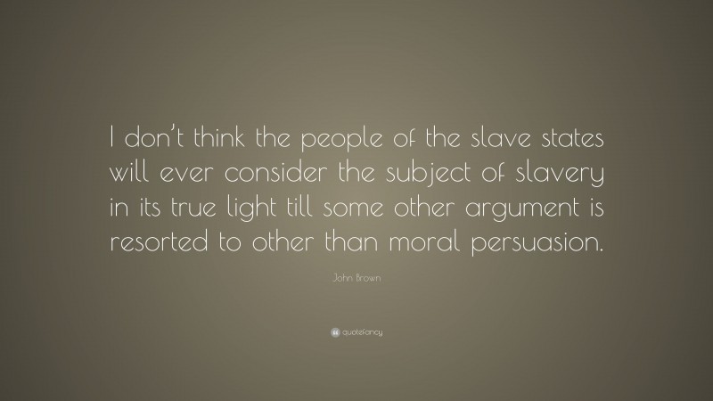 John Brown Quote: “I don’t think the people of the slave states will ever consider the subject of slavery in its true light till some other argument is resorted to other than moral persuasion.”