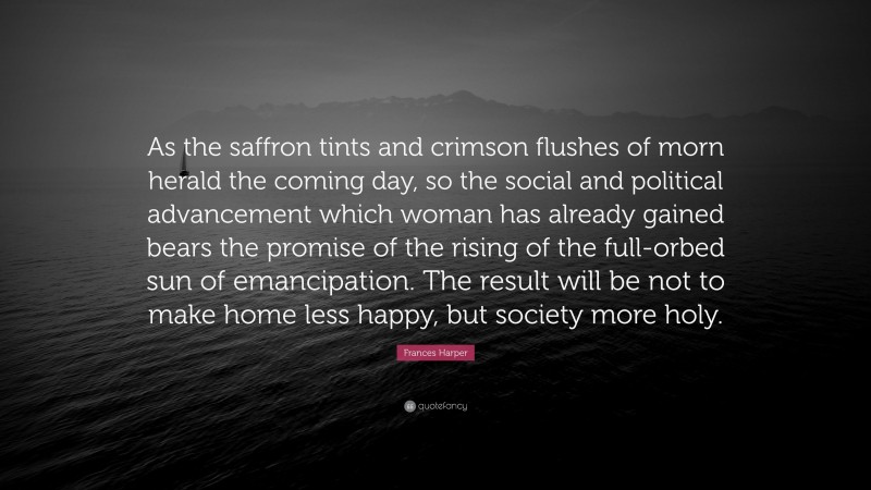 Frances Harper Quote: “As the saffron tints and crimson flushes of morn herald the coming day, so the social and political advancement which woman has already gained bears the promise of the rising of the full-orbed sun of emancipation. The result will be not to make home less happy, but society more holy.”