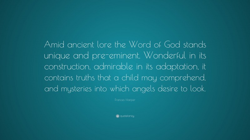 Frances Harper Quote: “Amid ancient lore the Word of God stands unique and pre-eminent. Wonderful in its construction, admirable in its adaptation, it contains truths that a child may comprehend, and mysteries into which angels desire to look.”