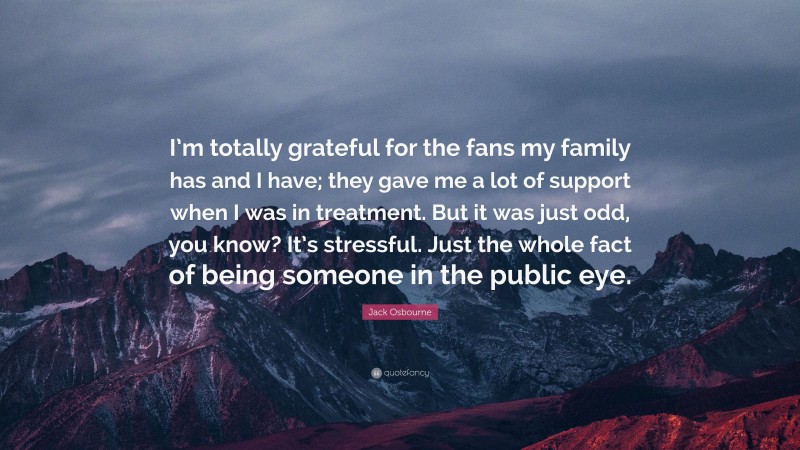 Jack Osbourne Quote: “I’m totally grateful for the fans my family has and I have; they gave me a lot of support when I was in treatment. But it was just odd, you know? It’s stressful. Just the whole fact of being someone in the public eye.”