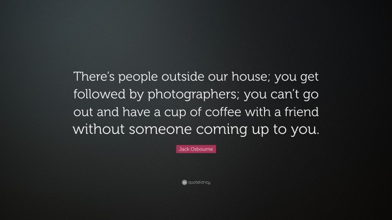 Jack Osbourne Quote: “There’s people outside our house; you get followed by photographers; you can’t go out and have a cup of coffee with a friend without someone coming up to you.”