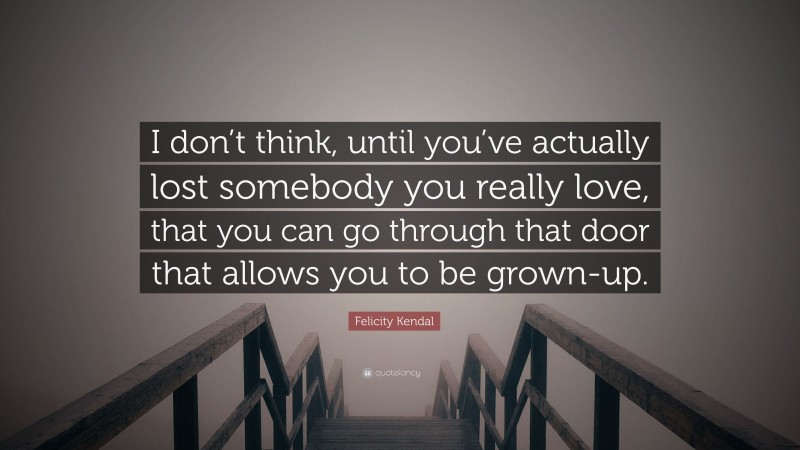 Felicity Kendal Quote: “I don’t think, until you’ve actually lost somebody you really love, that you can go through that door that allows you to be grown-up.”