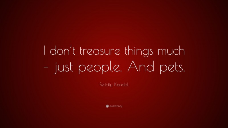 Felicity Kendal Quote: “I don’t treasure things much – just people. And pets.”