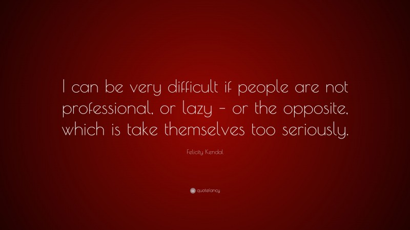 Felicity Kendal Quote: “I can be very difficult if people are not professional, or lazy – or the opposite, which is take themselves too seriously.”