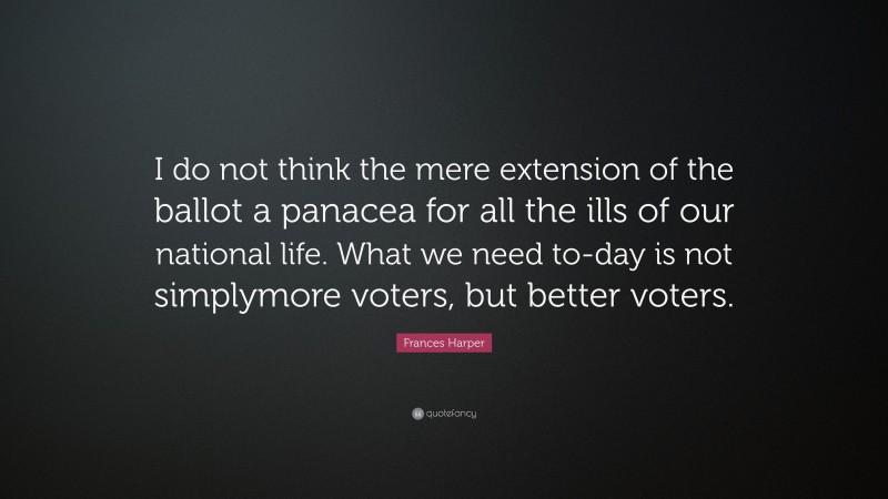 Frances Harper Quote: “I do not think the mere extension of the ballot a panacea for all the ills of our national life. What we need to-day is not simplymore voters, but better voters.”