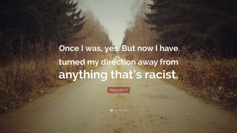 Malcolm X Quote: “Once I was, yes. But now I have turned my direction away from anything that’s racist.”