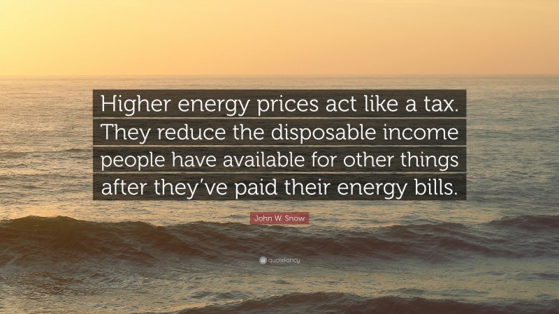John W. Snow Quote: “Higher energy prices act like a tax. They reduce the disposable income people have available for other things after they’ve paid their energy bills.”