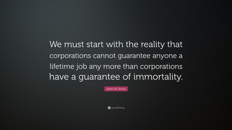 John W. Snow Quote: “We must start with the reality that corporations cannot guarantee anyone a lifetime job any more than corporations have a guarantee of immortality.”
