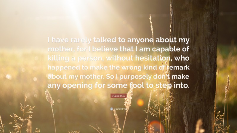 Malcolm X Quote: “I have rarely talked to anyone about my mother, for I believe that I am capable of killing a person, without hesitation, who happened to make the wrong kind of remark about my mother. So I purposely don’t make any opening for some fool to step into.”