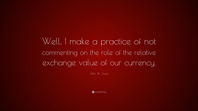 John W. Snow Quote: “Well, I make a practice of not commenting on the role of the relative exchange value of our currency.”