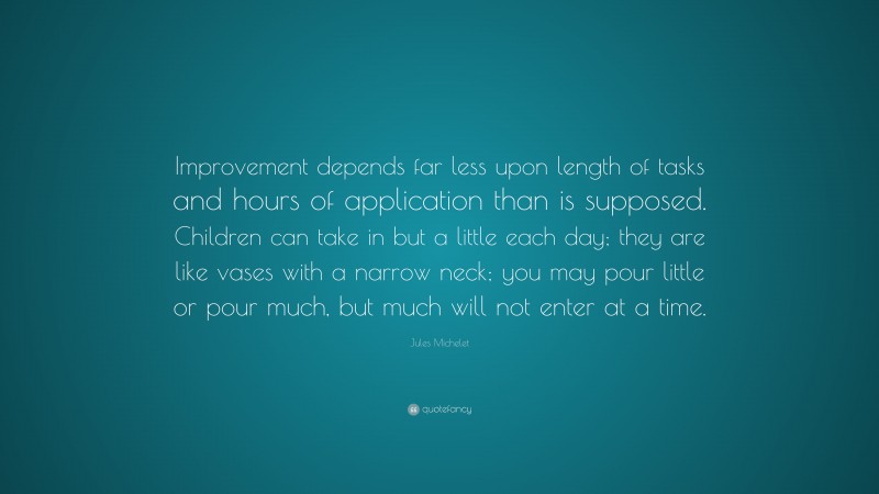 Jules Michelet Quote: “Improvement depends far less upon length of tasks and hours of application than is supposed. Children can take in but a little each day; they are like vases with a narrow neck; you may pour little or pour much, but much will not enter at a time.”