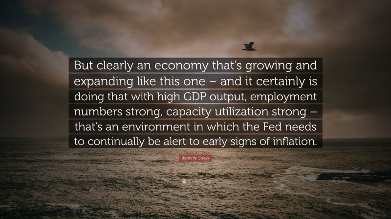 John W. Snow Quote: “But clearly an economy that’s growing and expanding like this one – and it certainly is doing that with high GDP output, employment numbers strong, capacity utilization strong – that’s an environment in which the Fed needs to continually be alert to early signs of inflation.”