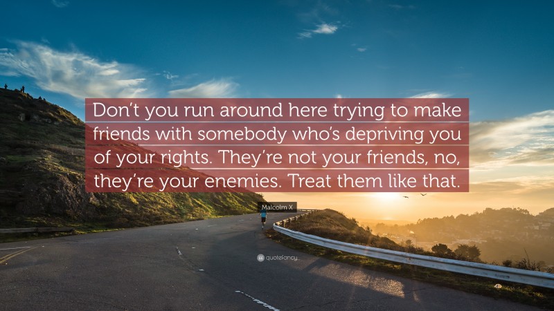 Malcolm X Quote: “Don’t you run around here trying to make friends with somebody who’s depriving you of your rights. They’re not your friends, no, they’re your enemies. Treat them like that.”