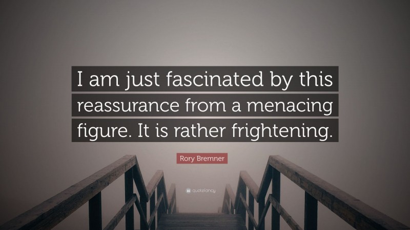 Rory Bremner Quote: “I am just fascinated by this reassurance from a menacing figure. It is rather frightening.”