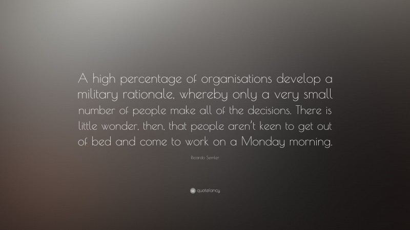 Ricardo Semler Quote: “A high percentage of organisations develop a military rationale, whereby only a very small number of people make all of the decisions. There is little wonder, then, that people aren’t keen to get out of bed and come to work on a Monday morning.”