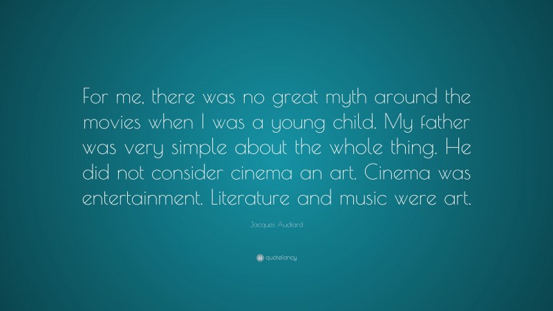 Jacques Audiard Quote: “For me, there was no great myth around the movies when I was a young child. My father was very simple about the whole thing. He did not consider cinema an art. Cinema was entertainment. Literature and music were art.”