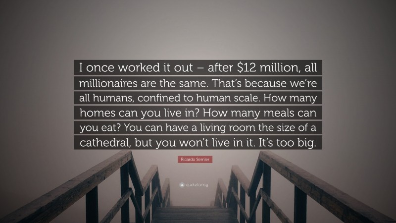 Ricardo Semler Quote: “I once worked it out – after $12 million, all millionaires are the same. That’s because we’re all humans, confined to human scale. How many homes can you live in? How many meals can you eat? You can have a living room the size of a cathedral, but you won’t live in it. It’s too big.”