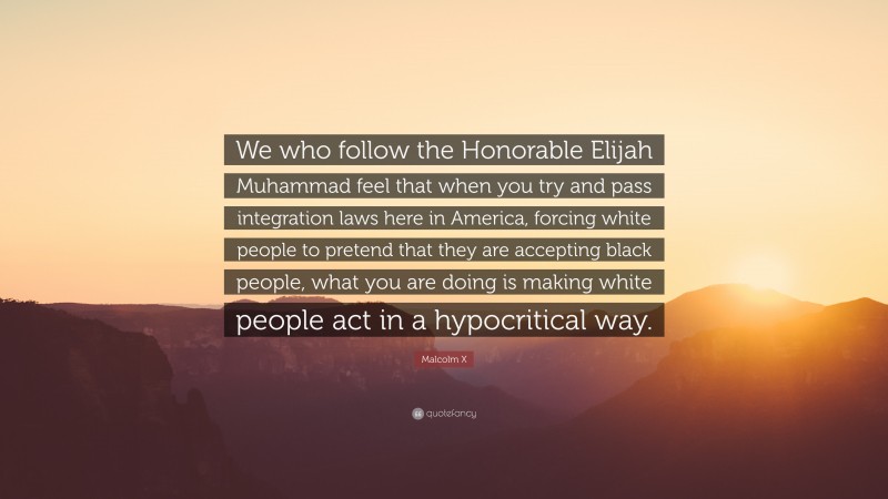 Malcolm X Quote: “We who follow the Honorable Elijah Muhammad feel that when you try and pass integration laws here in America, forcing white people to pretend that they are accepting black people, what you are doing is making white people act in a hypocritical way.”