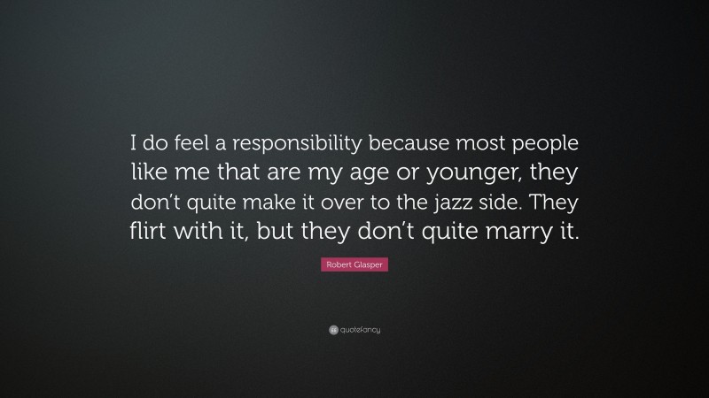 Robert Glasper Quote: “I do feel a responsibility because most people like me that are my age or younger, they don’t quite make it over to the jazz side. They flirt with it, but they don’t quite marry it.”