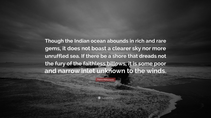 Pietro Metastasio Quote: “Though the Indian ocean abounds in rich and rare gems, it does not boast a clearer sky nor more unruffled sea. If there be a shore that dreads not the fury of the faithless billows, it is some poor and narrow inlet unknown to the winds.”