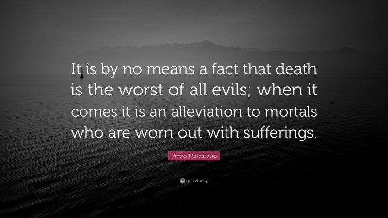 Pietro Metastasio Quote: “It is by no means a fact that death is the worst of all evils; when it comes it is an alleviation to mortals who are worn out with sufferings.”