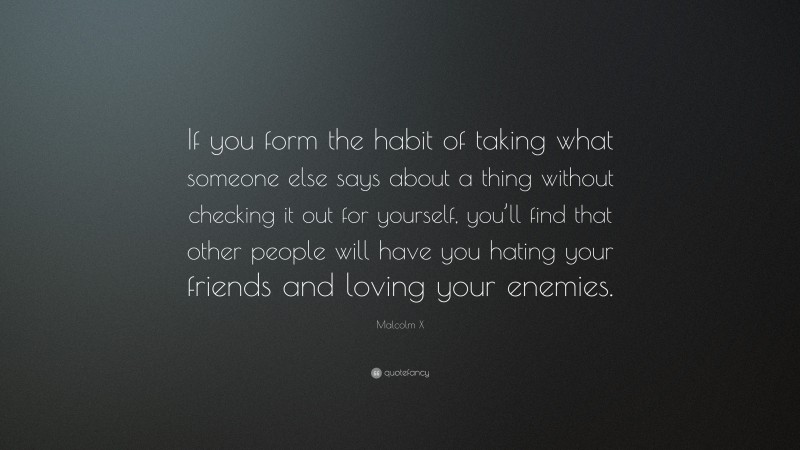 Malcolm X Quote: “If you form the habit of taking what someone else says about a thing without checking it out for yourself, you’ll find that other people will have you hating your friends and loving your enemies.”