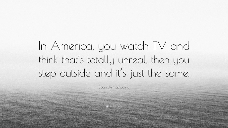 Joan Armatrading Quote: “In America, you watch TV and think that’s totally unreal, then you step outside and it’s just the same.”