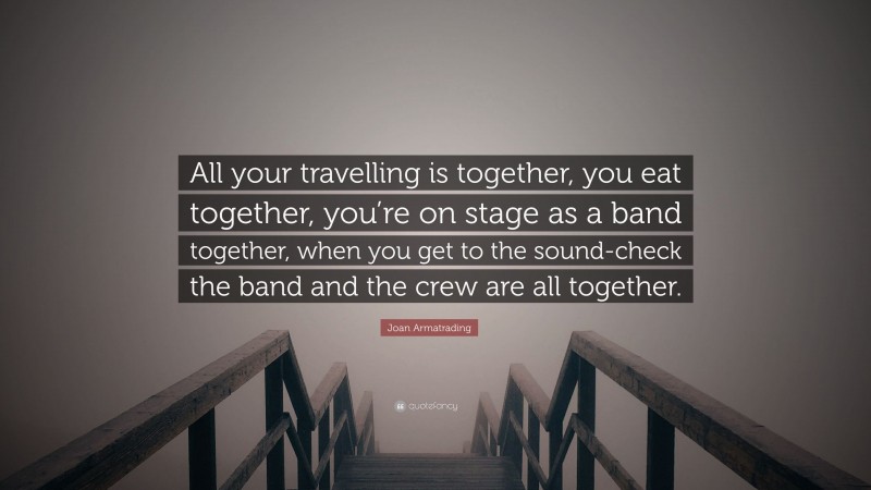 Joan Armatrading Quote: “All your travelling is together, you eat together, you’re on stage as a band together, when you get to the sound-check the band and the crew are all together.”