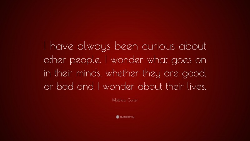 Matthew Carter Quote: “I have always been curious about other people. I wonder what goes on in their minds, whether they are good, or bad and I wonder about their lives.”