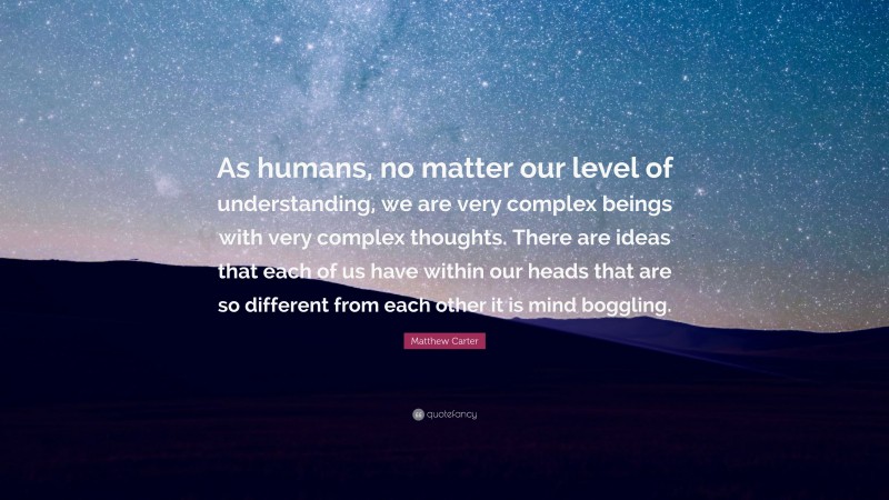 Matthew Carter Quote: “As humans, no matter our level of understanding, we are very complex beings with very complex thoughts. There are ideas that each of us have within our heads that are so different from each other it is mind boggling.”
