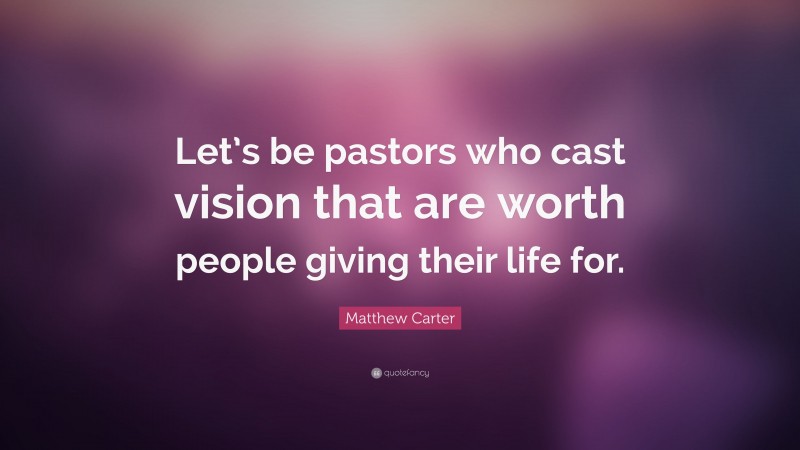 Matthew Carter Quote: “Let’s be pastors who cast vision that are worth people giving their life for.”