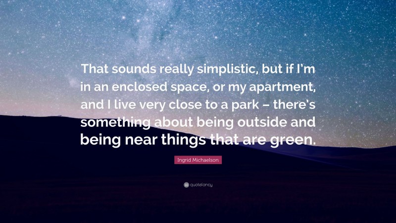 Ingrid Michaelson Quote: “That sounds really simplistic, but if I’m in an enclosed space, or my apartment, and I live very close to a park – there’s something about being outside and being near things that are green.”
