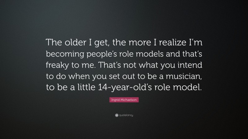 Ingrid Michaelson Quote: “The older I get, the more I realize I’m becoming people’s role models and that’s freaky to me. That’s not what you intend to do when you set out to be a musician, to be a little 14-year-old’s role model.”