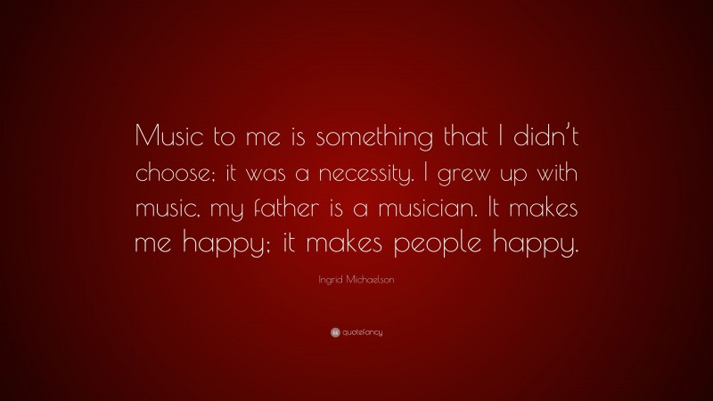 Ingrid Michaelson Quote: “Music to me is something that I didn’t choose; it was a necessity. I grew up with music, my father is a musician. It makes me happy; it makes people happy.”