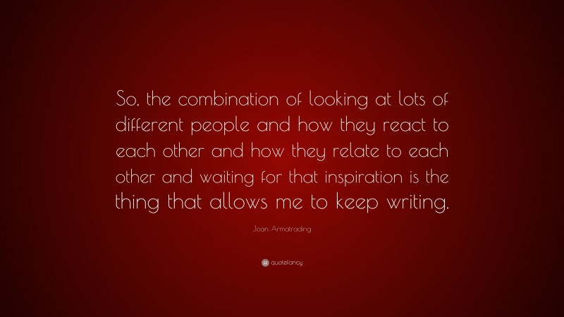 Joan Armatrading Quote: “So, the combination of looking at lots of different people and how they react to each other and how they relate to each other and waiting for that inspiration is the thing that allows me to keep writing.”