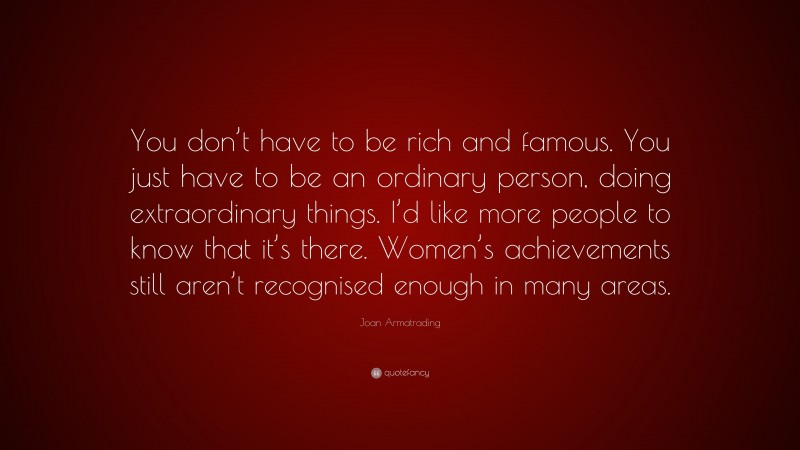 Joan Armatrading Quote: “You don’t have to be rich and famous. You just have to be an ordinary person, doing extraordinary things. I’d like more people to know that it’s there. Women’s achievements still aren’t recognised enough in many areas.”