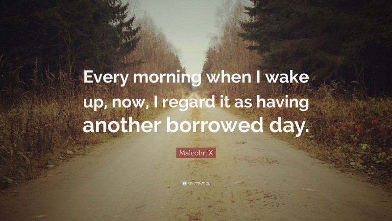 Malcolm X Quote: “Every morning when I wake up, now, I regard it as having another borrowed day.”
