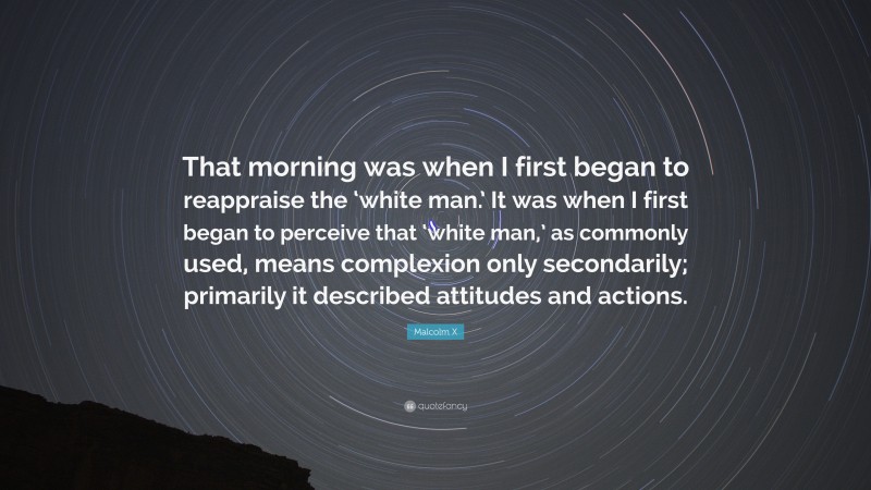 Malcolm X Quote: “That morning was when I first began to reappraise the ‘white man.’ It was when I first began to perceive that ‘white man,’ as commonly used, means complexion only secondarily; primarily it described attitudes and actions.”