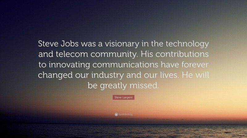 Steve Largent Quote: “Steve Jobs was a visionary in the technology and telecom community. His contributions to innovating communications have forever changed our industry and our lives. He will be greatly missed.”