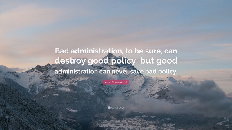 Adlai Stevenson I Quote: “Bad administration, to be sure, can destroy good policy; but good administration can never save bad policy.”
